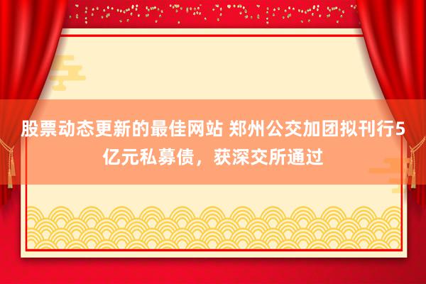 股票动态更新的最佳网站 郑州公交加团拟刊行5亿元私募债，获深交所通过