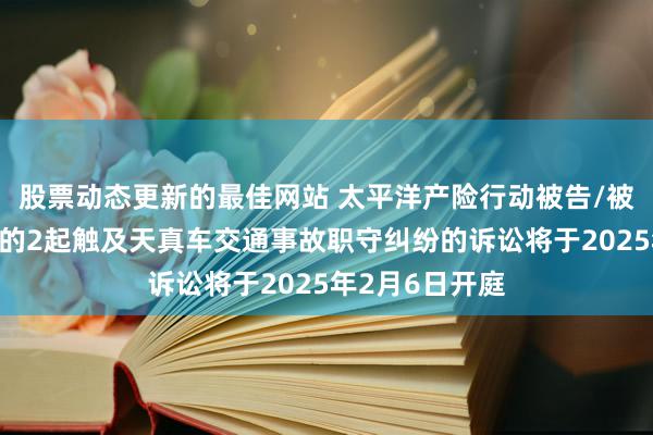 股票动态更新的最佳网站 太平洋产险行动被告/被上诉东说念主的2起触及天真车交通事故职守纠纷的诉讼将于2025年2月6日开庭