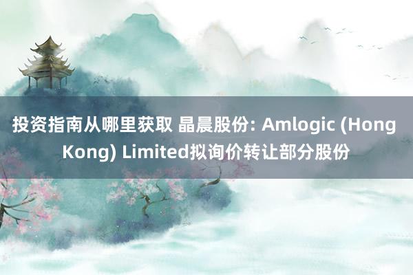 投资指南从哪里获取 晶晨股份: Amlogic (Hong Kong) Limited拟询价转让部分股份