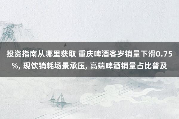 投资指南从哪里获取 重庆啤酒客岁销量下滑0.75%, 现饮销耗场景承压, 高端啤酒销量占比普及