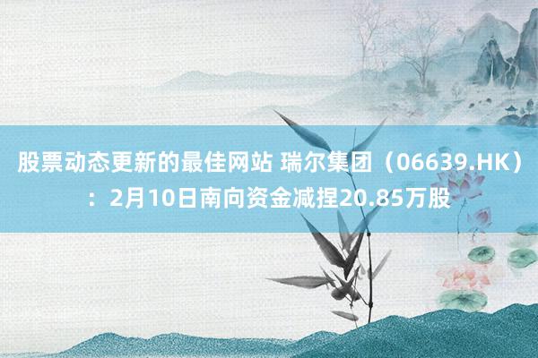 股票动态更新的最佳网站 瑞尔集团（06639.HK）：2月10日南向资金减捏20.85万股