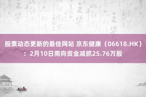 股票动态更新的最佳网站 京东健康（06618.HK）：2月10日南向资金减抓25.76万股