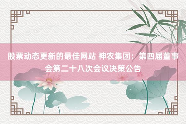 股票动态更新的最佳网站 神农集团：第四届董事会第二十八次会议决策公告