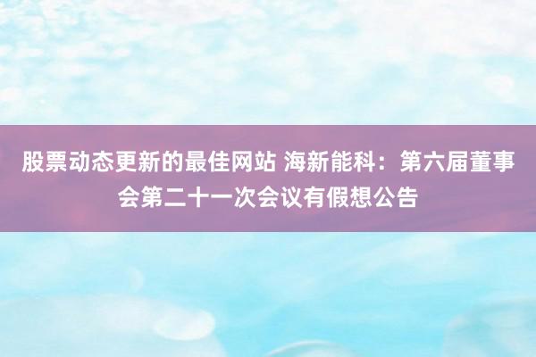 股票动态更新的最佳网站 海新能科：第六届董事会第二十一次会议有假想公告