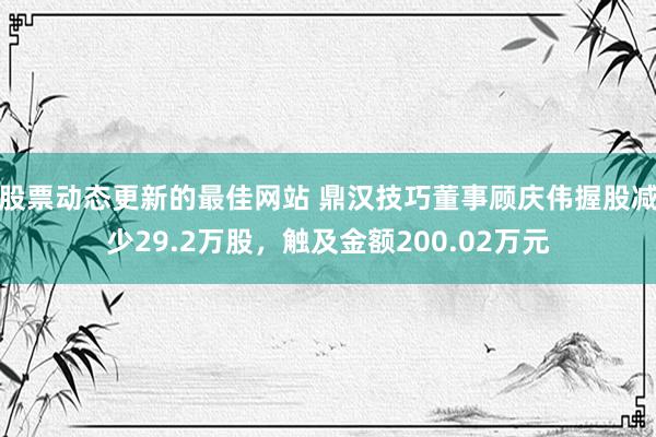 股票动态更新的最佳网站 鼎汉技巧董事顾庆伟握股减少29.2万股，触及金额200.02万元