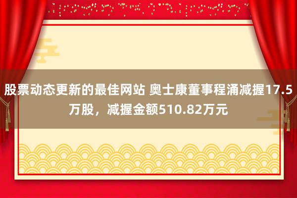 股票动态更新的最佳网站 奥士康董事程涌减握17.5万股，减握金额510.82万元