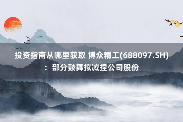 投资指南从哪里获取 博众精工(688097.SH)：部分鼓舞拟减捏公司股份