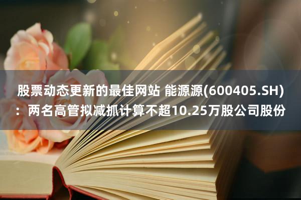 股票动态更新的最佳网站 能源源(600405.SH)：两名高管拟减抓计算不超10.25万股公司股份