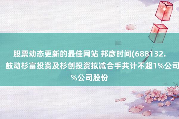 股票动态更新的最佳网站 邦彦时间(688132.SH)：鼓动杉富投资及杉创投资拟减合手共计不超1%公司股份