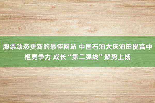 股票动态更新的最佳网站 中国石油大庆油田提高中枢竞争力 成长“第二弧线”聚势上扬