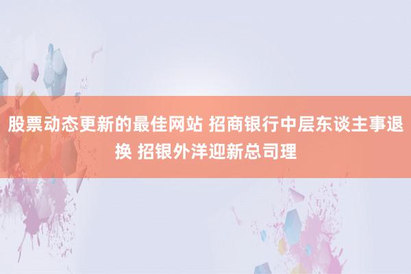 股票动态更新的最佳网站 招商银行中层东谈主事退换 招银外洋迎新总司理