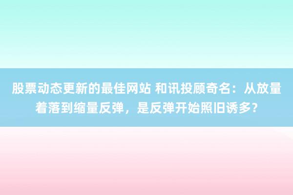 股票动态更新的最佳网站 和讯投顾奇名：从放量着落到缩量反弹，是反弹开始照旧诱多？