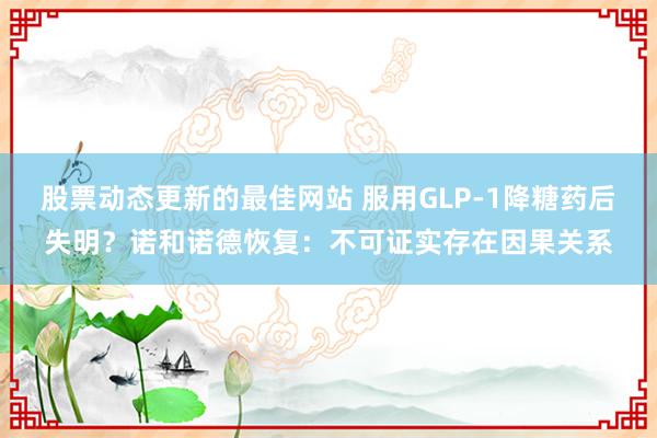 股票动态更新的最佳网站 服用GLP-1降糖药后失明？诺和诺德恢复：不可证实存在因果关系