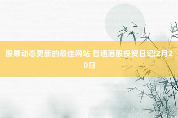 股票动态更新的最佳网站 智通港股投资日记|2月20日