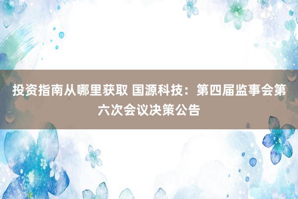 投资指南从哪里获取 国源科技：第四届监事会第六次会议决策公告