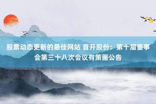 股票动态更新的最佳网站 首开股份：第十届董事会第三十八次会议有策画公告