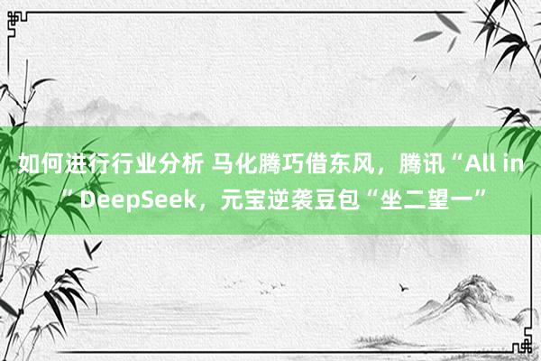 如何进行行业分析 马化腾巧借东风，腾讯“All in ”DeepSeek，元宝逆袭豆包“坐二望一”