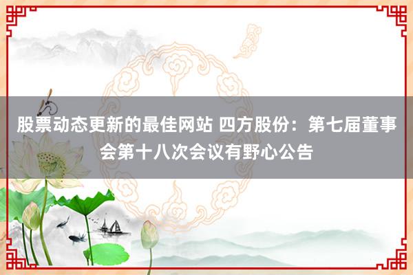 股票动态更新的最佳网站 四方股份：第七届董事会第十八次会议有野心公告