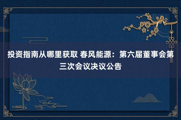 投资指南从哪里获取 春风能源：第六届董事会第三次会议决议公告