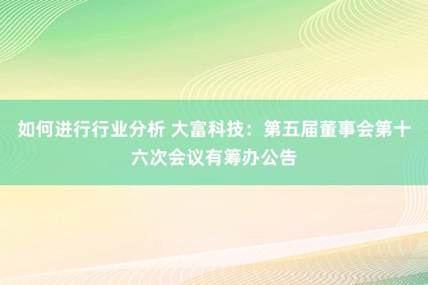 如何进行行业分析 大富科技：第五届董事会第十六次会议有筹办公告