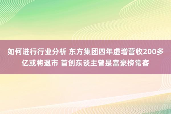 如何进行行业分析 东方集团四年虚增营收200多亿或将退市 首创东谈主曾是富豪榜常客