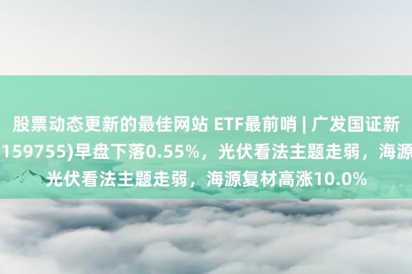 股票动态更新的最佳网站 ETF最前哨 | 广发国证新动力车电板ETF(159755)早盘下落0.55%，光伏看法主题走弱，海源复材高涨10.0%