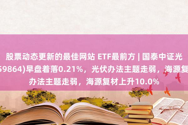 股票动态更新的最佳网站 ETF最前方 | 国泰中证光伏产业ETF(159864)早盘着落0.21%，光伏办法主题走弱，海源复材上升10.0%