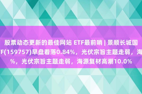 股票动态更新的最佳网站 ETF最前哨 | 景顺长城国证新动力车电板ETF(159757)早盘着落0.84%，光伏宗旨主题走弱，海源复材高潮10.0%