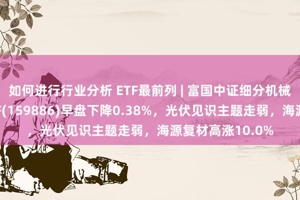 如何进行行业分析 ETF最前列 | 富国中证细分机械开荒产业主题ETF(159886)早盘下降0.38%，光伏见识主题走弱，海源复材高涨10.0%