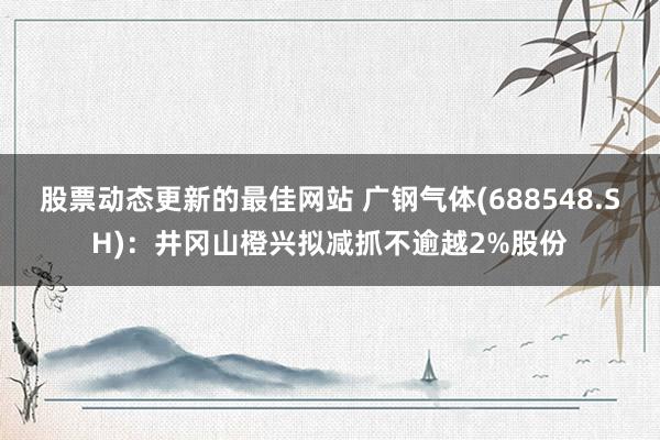 股票动态更新的最佳网站 广钢气体(688548.SH)：井冈山橙兴拟减抓不逾越2%股份