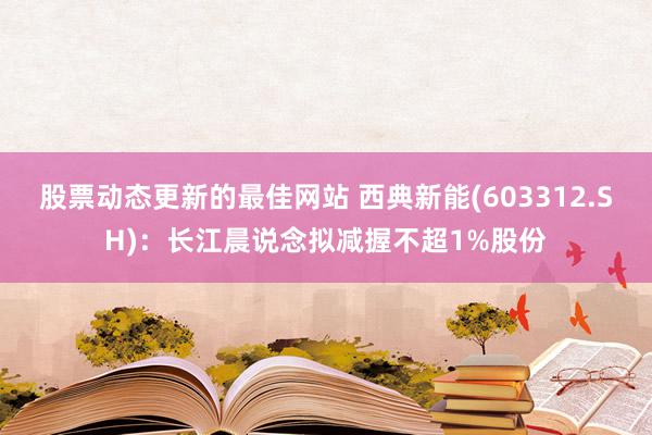 股票动态更新的最佳网站 西典新能(603312.SH)：长江晨说念拟减握不超1%股份