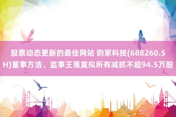 股票动态更新的最佳网站 昀冢科技(688260.SH)董事方浩、监事王落寞拟所有减抓不超94.5万股