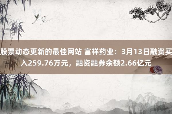 股票动态更新的最佳网站 富祥药业：3月13日融资买入259.76万元，融资融券余额2.66亿元