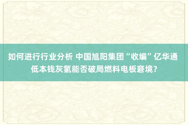 如何进行行业分析 中国旭阳集团“收编”亿华通 低本钱灰氢能否破局燃料电板窘境？