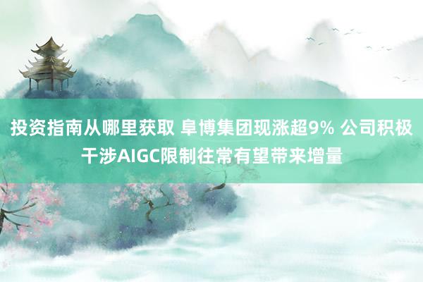 投资指南从哪里获取 阜博集团现涨超9% 公司积极干涉AIGC限制往常有望带来增量