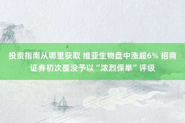 投资指南从哪里获取 维亚生物盘中涨超6% 招商证券初次覆没予以“浓烈保举”评级